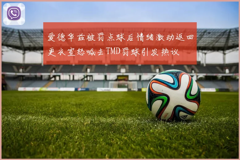 爱德华兹被罚点球后情绪激动返回更衣室怒喊去TMD罚球引发热议