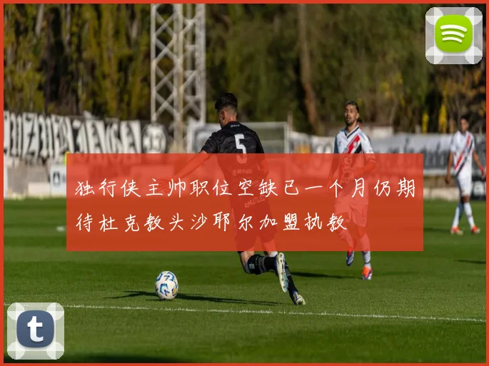 独行侠主帅职位空缺已一个月仍期待杜克教头沙耶尔加盟执教