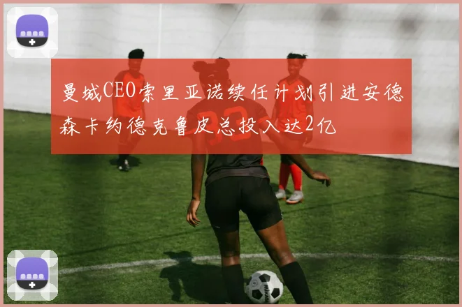 曼城CEO索里亚诺续任计划引进安德森卡约德克鲁皮总投入达2亿