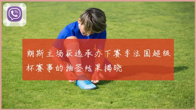 朗斯主场获选承办下赛季法国超级杯赛事的抽签结果揭晓