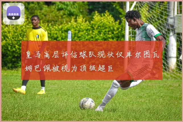 皇马高层评估球队现状仅库尔图瓦姆巴佩被视为顶级超巨