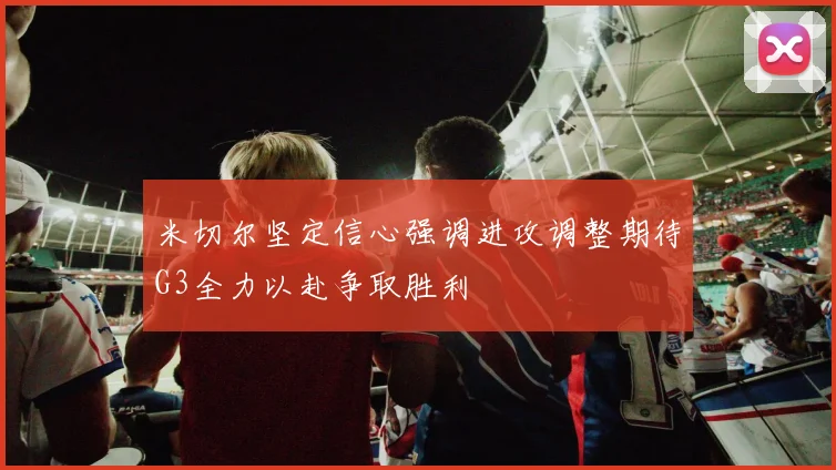 米切尔坚定信心强调进攻调整期待G3全力以赴争取胜利