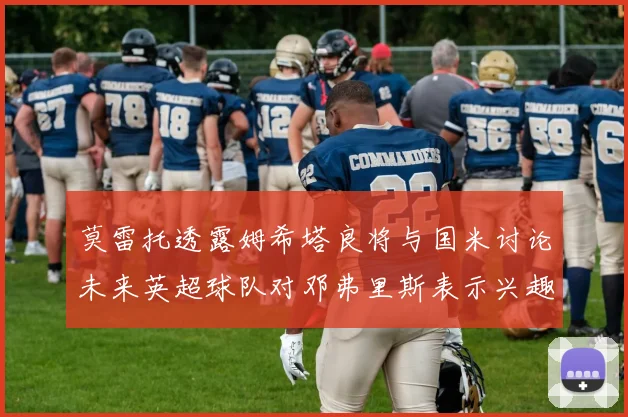 莫雷托透露姆希塔良将与国米讨论未来英超球队对邓弗里斯表示兴趣