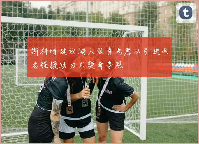 斯科特建议湖人放弃老詹以引进两名强援助力东契奇争冠