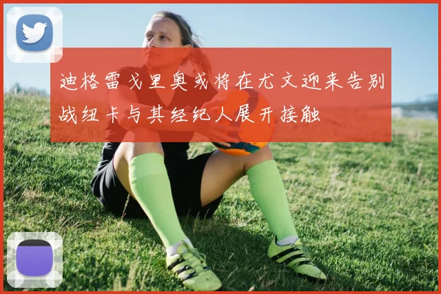 迪格雷戈里奥或将在尤文迎来告别战纽卡与其经纪人展开接触