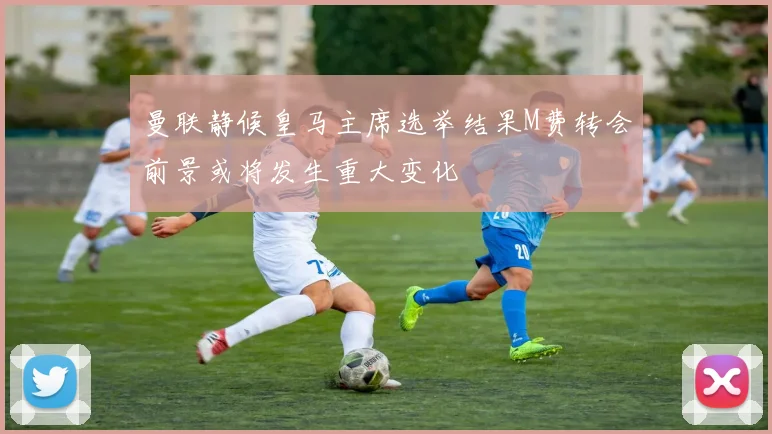 曼联静候皇马主席选举结果M费转会前景或将发生重大变化