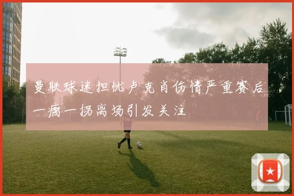 曼联球迷担忧卢克肖伤情严重赛后一瘸一拐离场引发关注