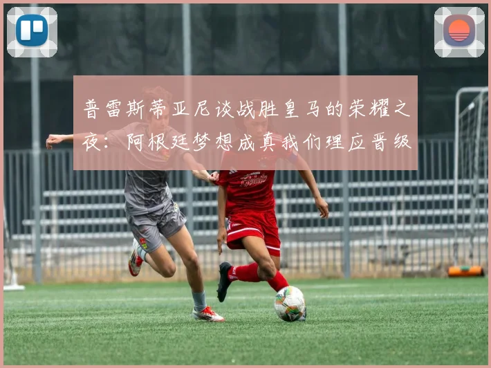 普雷斯蒂亚尼谈战胜皇马的荣耀之夜：阿根廷梦想成真我们理应晋级