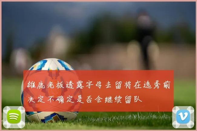 雄鹿老板透露字母去留将在选秀前决定不确定是否会继续留队