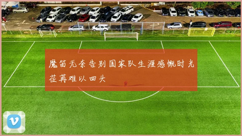 魔笛无奈告别国家队生涯感慨时光荏苒难以回头