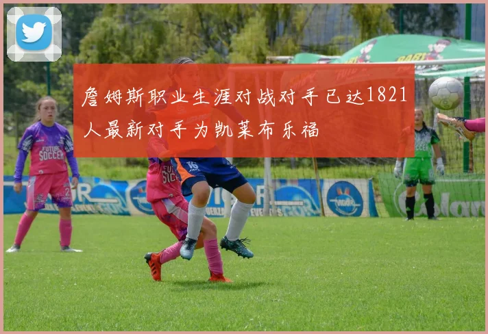 詹姆斯职业生涯对战对手已达1821人最新对手为凯莱布乐福