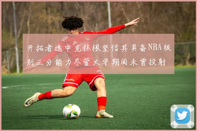 开拓者选中克林根坚信其具备NBA级别三分能力尽管大学期间未曾投射