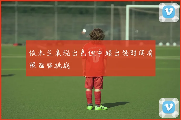 依木兰表现出色但中超出场时间有限面临挑战