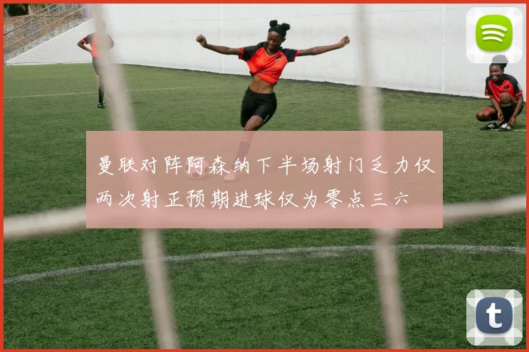 曼联对阵阿森纳下半场射门乏力仅两次射正预期进球仅为零点三六