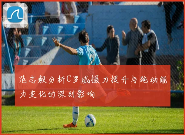 范志毅分析C罗威慑力提升与跑动能力变化的深刻影响