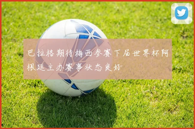巴拉格期待梅西参赛下届世界杯阿根廷主办赛事状态良好