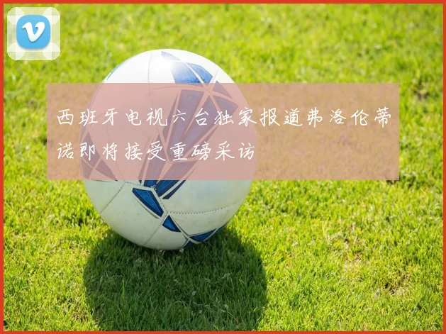 西班牙电视六台独家报道弗洛伦蒂诺即将接受重磅采访