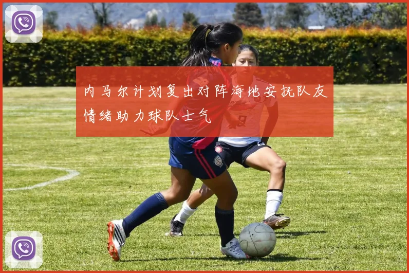 内马尔计划复出对阵海地安抚队友情绪助力球队士气