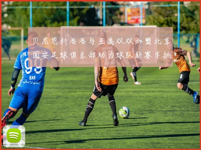 贝尼恩科洛洛与王禹双双加盟北京国安足球俱乐部助力球队新赛季挑战