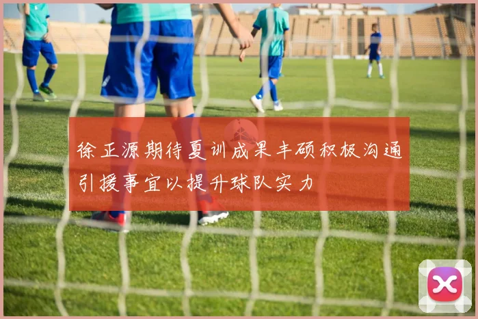 徐正源期待夏训成果丰硕积极沟通引援事宜以提升球队实力