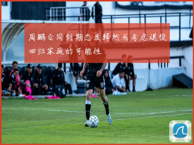 周鹏合同到期态度释然或考虑退役回归家庭的可能性