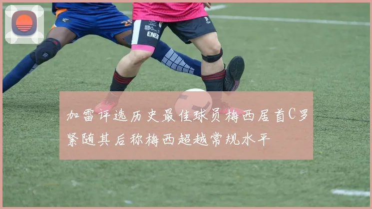 加雷评选历史最佳球员梅西居首C罗紧随其后称梅西超越常规水平