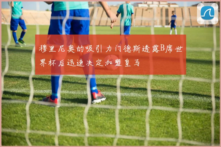 穆里尼奥的吸引力门德斯透露B席世界杯后迅速决定加盟皇马