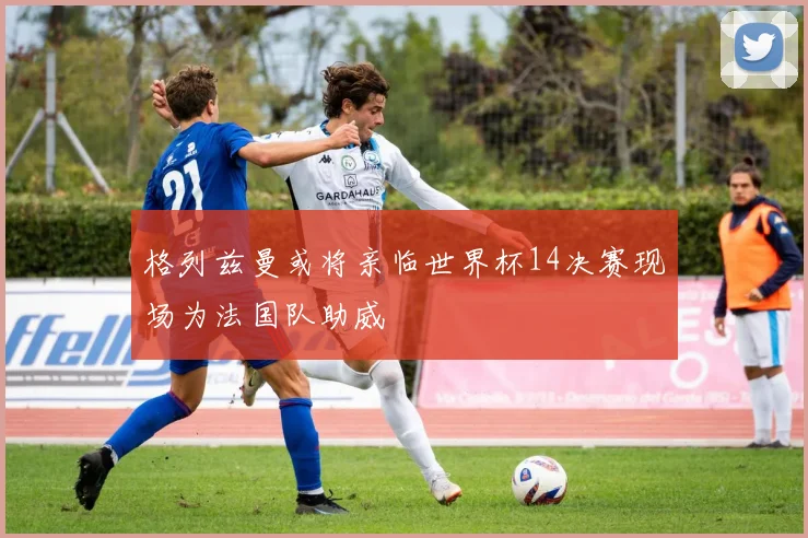 格列兹曼或将亲临世界杯14决赛现场为法国队助威