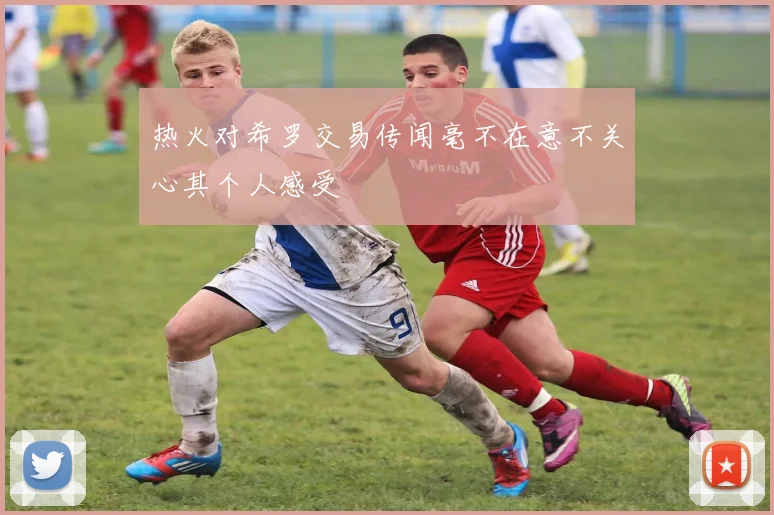 热火对希罗交易传闻毫不在意不关心其个人感受