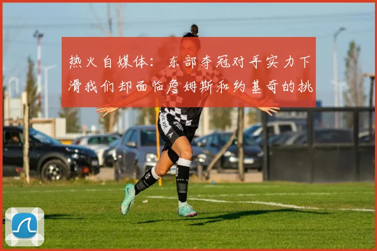 热火自媒体：东部夺冠对手实力下滑我们却面临詹姆斯和约基奇的挑战