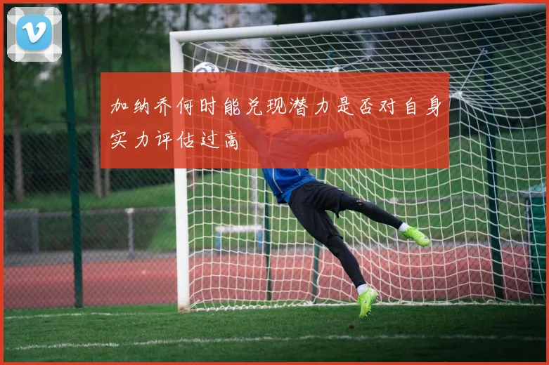加纳乔何时能兑现潜力是否对自身实力评估过高