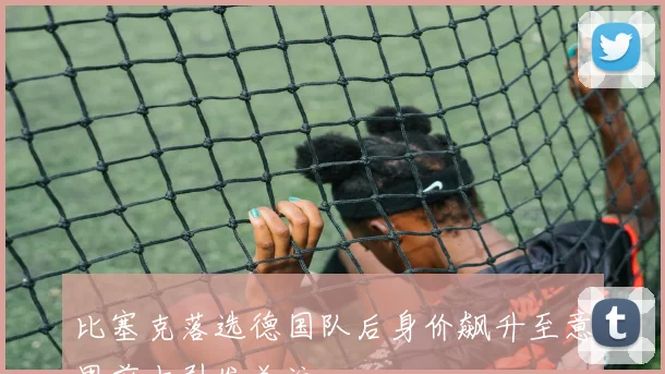 比塞克落选德国队后身价飙升至意甲前十引发关注